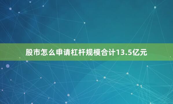 股市怎么申请杠杆规模合计13.5亿元