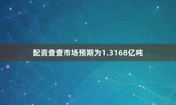 配资查查市场预期为1.3168亿吨