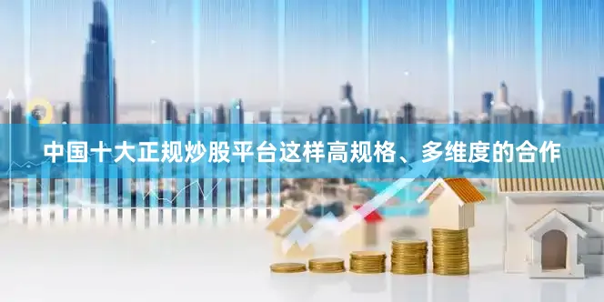 中国十大正规炒股平台这样高规格、多维度的合作