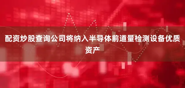 配资炒股查询公司将纳入半导体前道量检测设备优质资产
