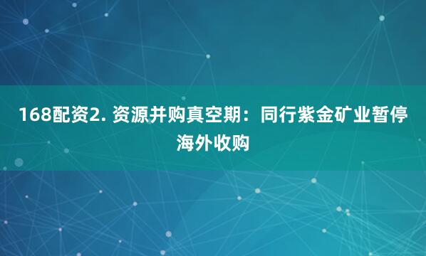 168配资2. 资源并购真空期：同行紫金矿业暂停海外收购