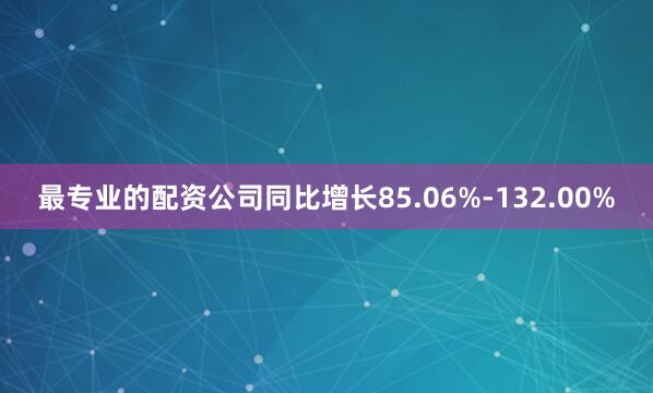 最专业的配资公司同比增长85.06%-132.00%
