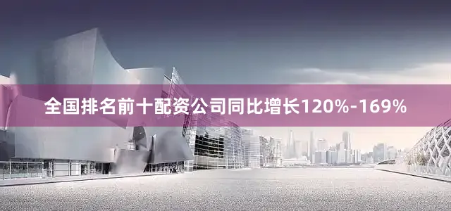 全国排名前十配资公司同比增长120%-169%