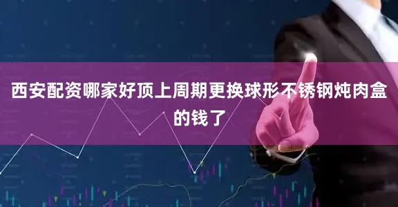 西安配资哪家好顶上周期更换球形不锈钢炖肉盒的钱了