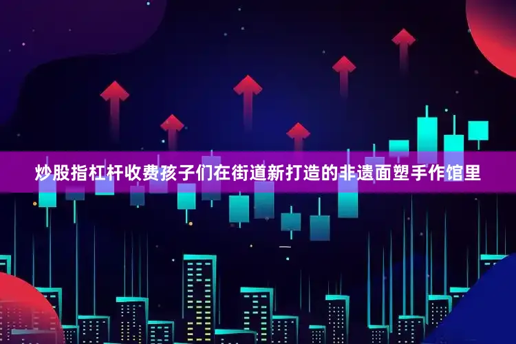 炒股指杠杆收费孩子们在街道新打造的非遗面塑手作馆里