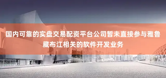 国内可靠的实盘交易配资平台公司暂未直接参与雅鲁藏布江相关的软件开发业务