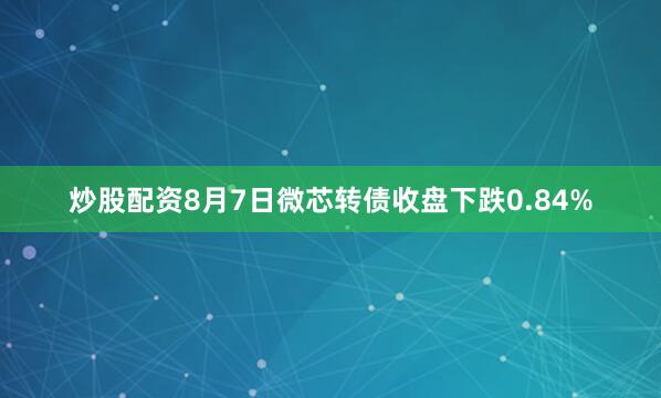 炒股配资8月7日微芯转债收盘下跌0.84%