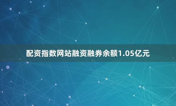 配资指数网站融资融券余额1.05亿元
